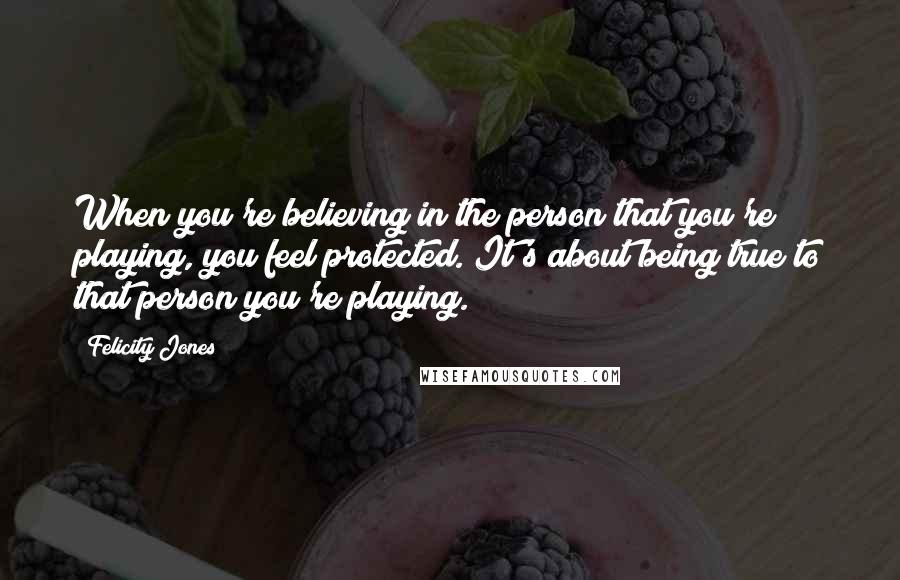 Felicity Jones Quotes: When you're believing in the person that you're playing, you feel protected. It's about being true to that person you're playing.