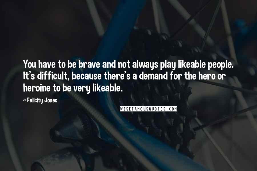 Felicity Jones Quotes: You have to be brave and not always play likeable people. It's difficult, because there's a demand for the hero or heroine to be very likeable.