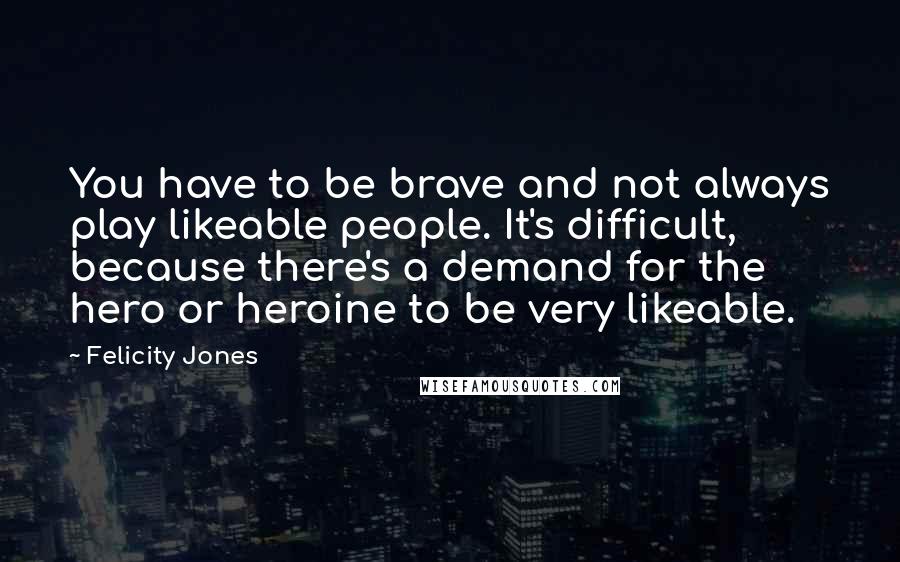 Felicity Jones Quotes: You have to be brave and not always play likeable people. It's difficult, because there's a demand for the hero or heroine to be very likeable.