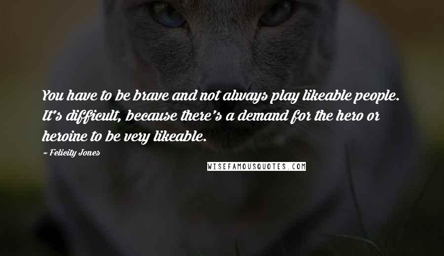 Felicity Jones Quotes: You have to be brave and not always play likeable people. It's difficult, because there's a demand for the hero or heroine to be very likeable.