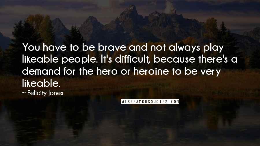 Felicity Jones Quotes: You have to be brave and not always play likeable people. It's difficult, because there's a demand for the hero or heroine to be very likeable.