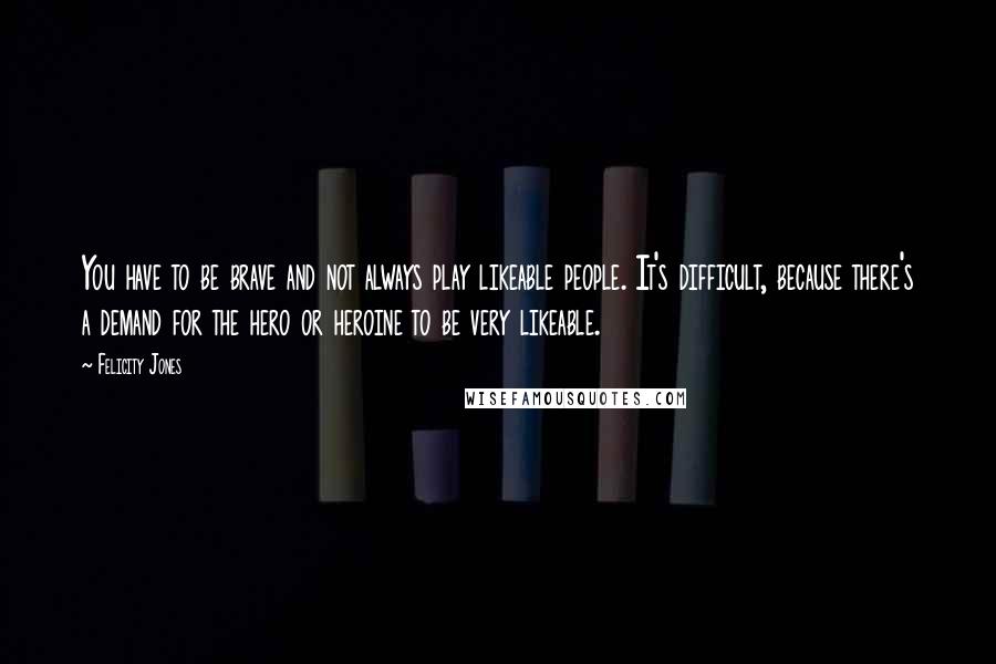 Felicity Jones Quotes: You have to be brave and not always play likeable people. It's difficult, because there's a demand for the hero or heroine to be very likeable.