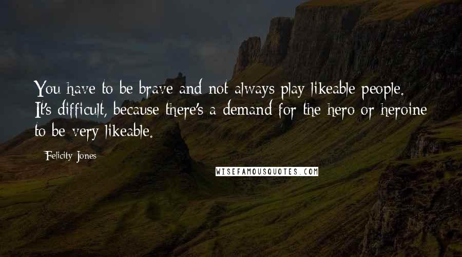 Felicity Jones Quotes: You have to be brave and not always play likeable people. It's difficult, because there's a demand for the hero or heroine to be very likeable.