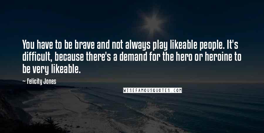 Felicity Jones Quotes: You have to be brave and not always play likeable people. It's difficult, because there's a demand for the hero or heroine to be very likeable.