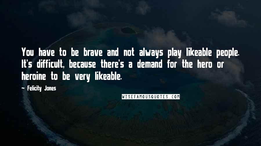 Felicity Jones Quotes: You have to be brave and not always play likeable people. It's difficult, because there's a demand for the hero or heroine to be very likeable.
