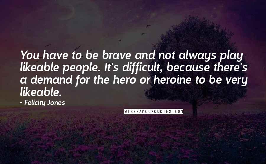 Felicity Jones Quotes: You have to be brave and not always play likeable people. It's difficult, because there's a demand for the hero or heroine to be very likeable.