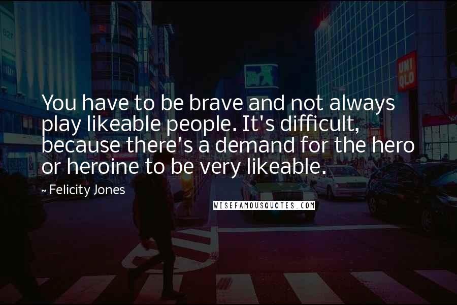 Felicity Jones Quotes: You have to be brave and not always play likeable people. It's difficult, because there's a demand for the hero or heroine to be very likeable.