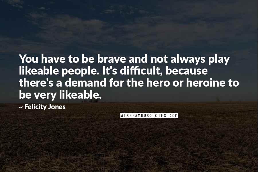 Felicity Jones Quotes: You have to be brave and not always play likeable people. It's difficult, because there's a demand for the hero or heroine to be very likeable.