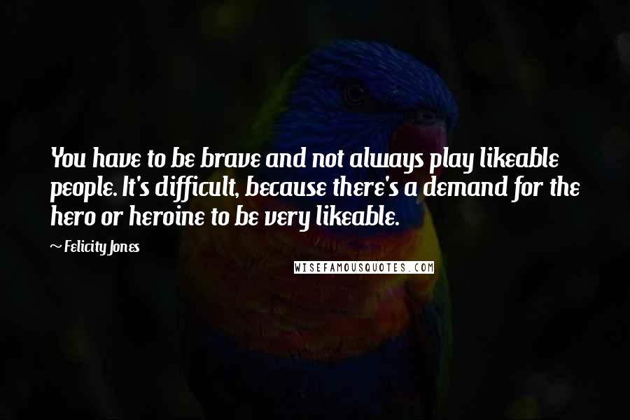 Felicity Jones Quotes: You have to be brave and not always play likeable people. It's difficult, because there's a demand for the hero or heroine to be very likeable.