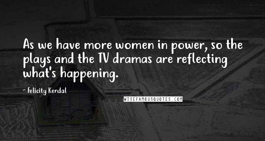 Felicity Kendal Quotes: As we have more women in power, so the plays and the TV dramas are reflecting what's happening.