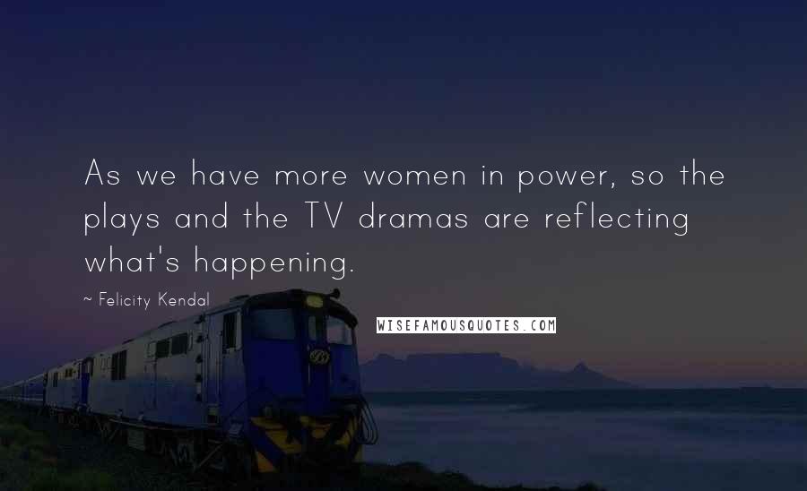 Felicity Kendal Quotes: As we have more women in power, so the plays and the TV dramas are reflecting what's happening.