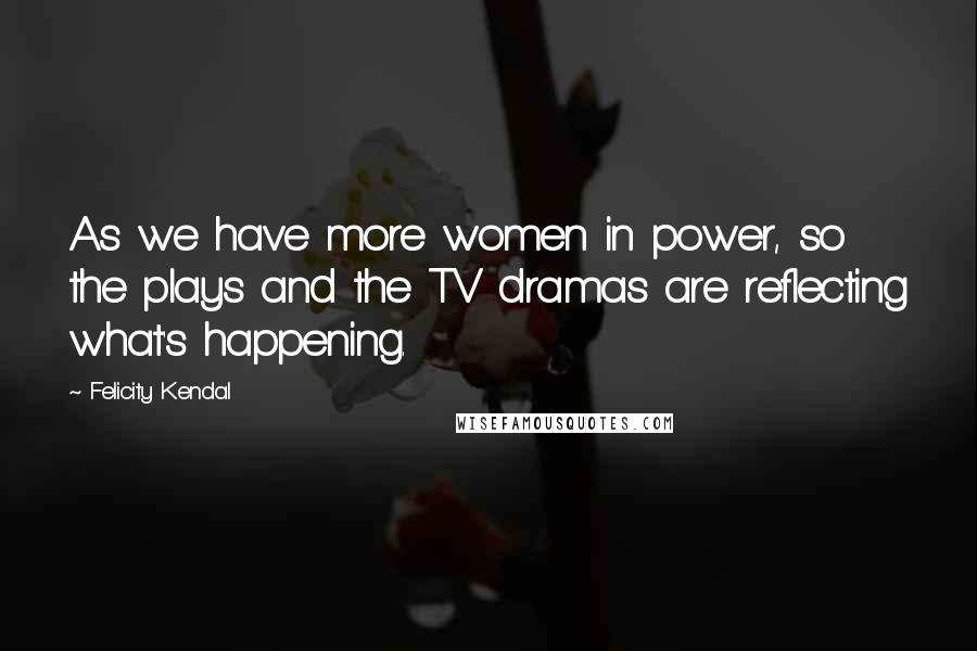 Felicity Kendal Quotes: As we have more women in power, so the plays and the TV dramas are reflecting what's happening.