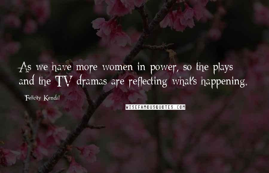 Felicity Kendal Quotes: As we have more women in power, so the plays and the TV dramas are reflecting what's happening.