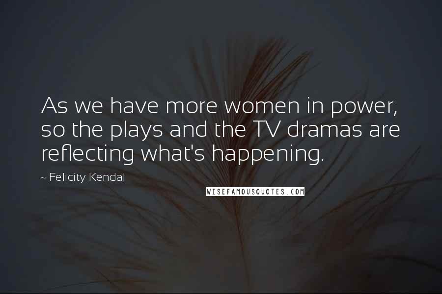 Felicity Kendal Quotes: As we have more women in power, so the plays and the TV dramas are reflecting what's happening.