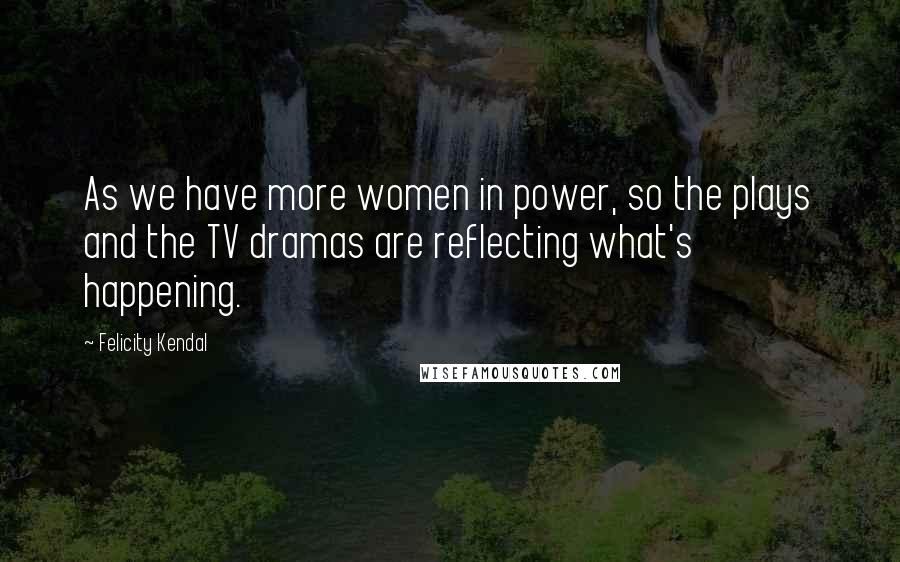 Felicity Kendal Quotes: As we have more women in power, so the plays and the TV dramas are reflecting what's happening.