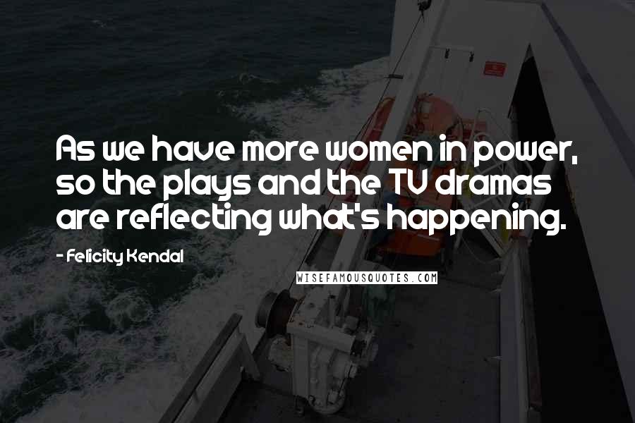 Felicity Kendal Quotes: As we have more women in power, so the plays and the TV dramas are reflecting what's happening.