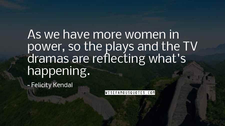 Felicity Kendal Quotes: As we have more women in power, so the plays and the TV dramas are reflecting what's happening.