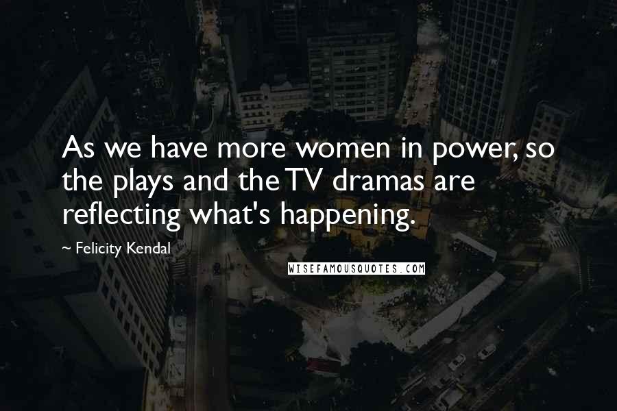 Felicity Kendal Quotes: As we have more women in power, so the plays and the TV dramas are reflecting what's happening.