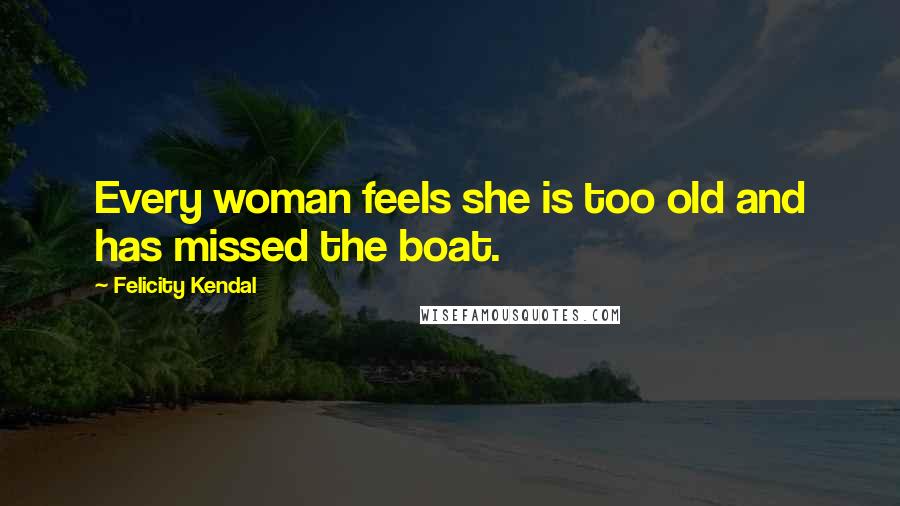 Felicity Kendal Quotes: Every woman feels she is too old and has missed the boat.