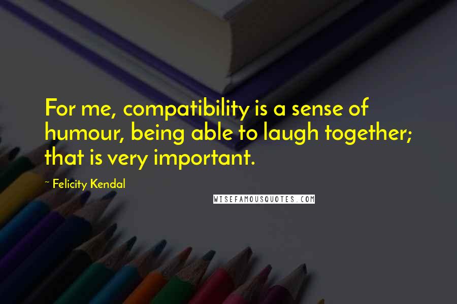 Felicity Kendal Quotes: For me, compatibility is a sense of humour, being able to laugh together; that is very important.