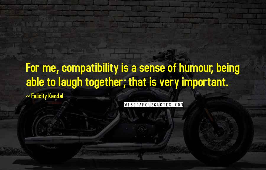 Felicity Kendal Quotes: For me, compatibility is a sense of humour, being able to laugh together; that is very important.
