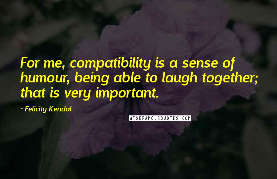 Felicity Kendal Quotes: For me, compatibility is a sense of humour, being able to laugh together; that is very important.