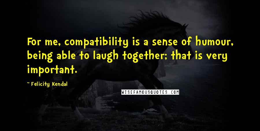 Felicity Kendal Quotes: For me, compatibility is a sense of humour, being able to laugh together; that is very important.