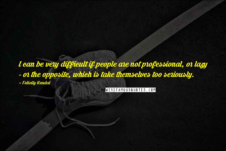 Felicity Kendal Quotes: I can be very difficult if people are not professional, or lazy - or the opposite, which is take themselves too seriously.