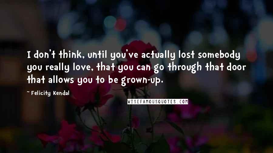 Felicity Kendal Quotes: I don't think, until you've actually lost somebody you really love, that you can go through that door that allows you to be grown-up.