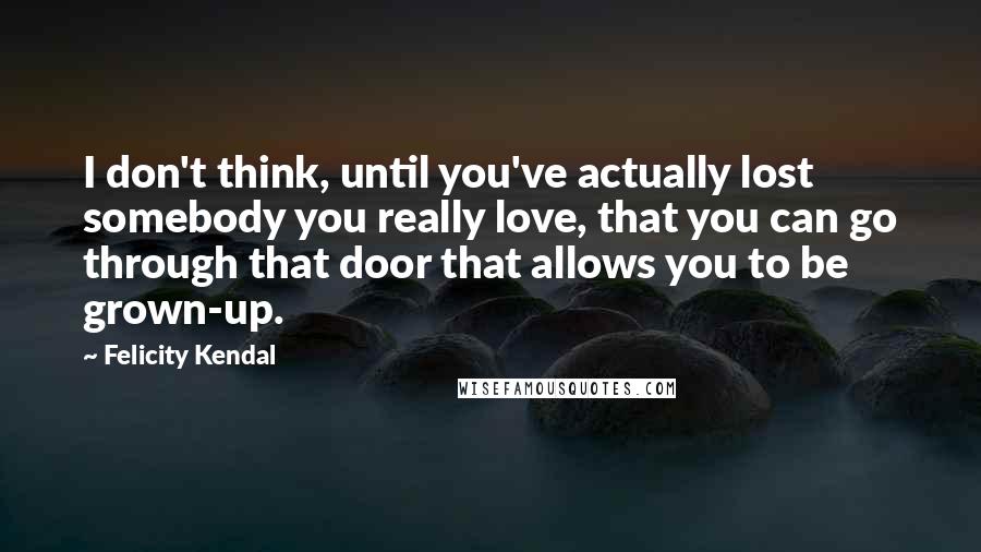 Felicity Kendal Quotes: I don't think, until you've actually lost somebody you really love, that you can go through that door that allows you to be grown-up.
