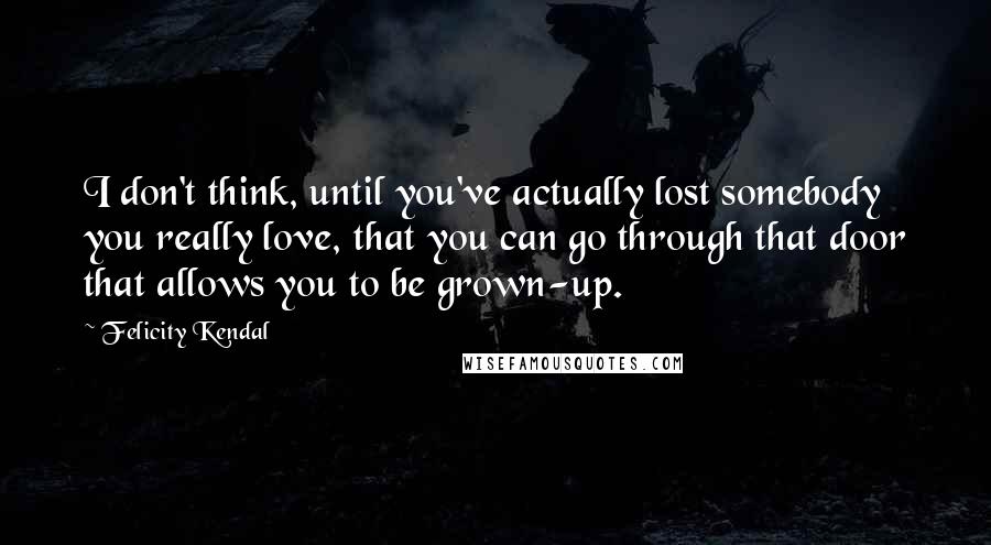 Felicity Kendal Quotes: I don't think, until you've actually lost somebody you really love, that you can go through that door that allows you to be grown-up.