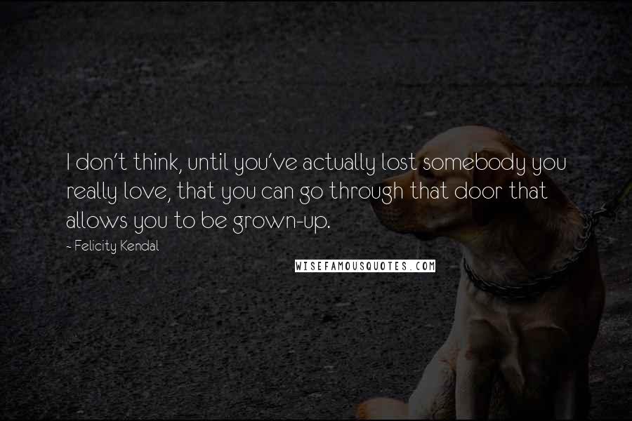 Felicity Kendal Quotes: I don't think, until you've actually lost somebody you really love, that you can go through that door that allows you to be grown-up.