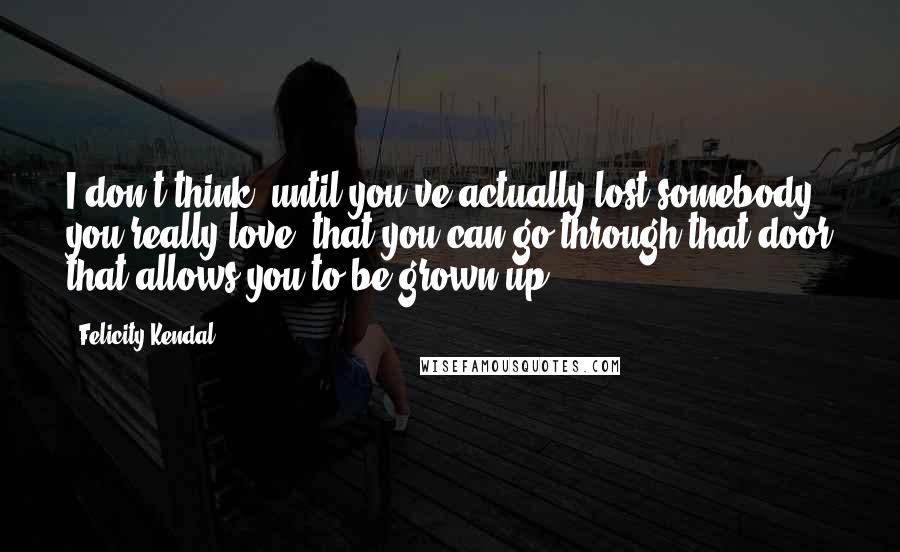 Felicity Kendal Quotes: I don't think, until you've actually lost somebody you really love, that you can go through that door that allows you to be grown-up.