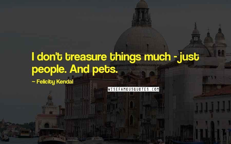Felicity Kendal Quotes: I don't treasure things much - just people. And pets.