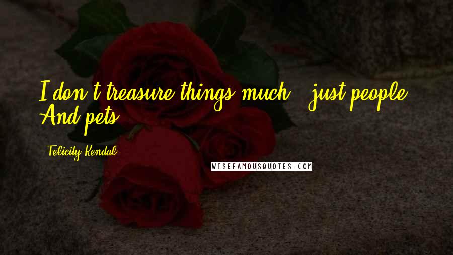 Felicity Kendal Quotes: I don't treasure things much - just people. And pets.