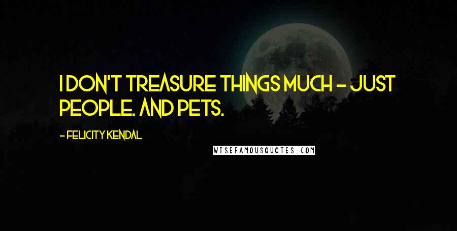 Felicity Kendal Quotes: I don't treasure things much - just people. And pets.