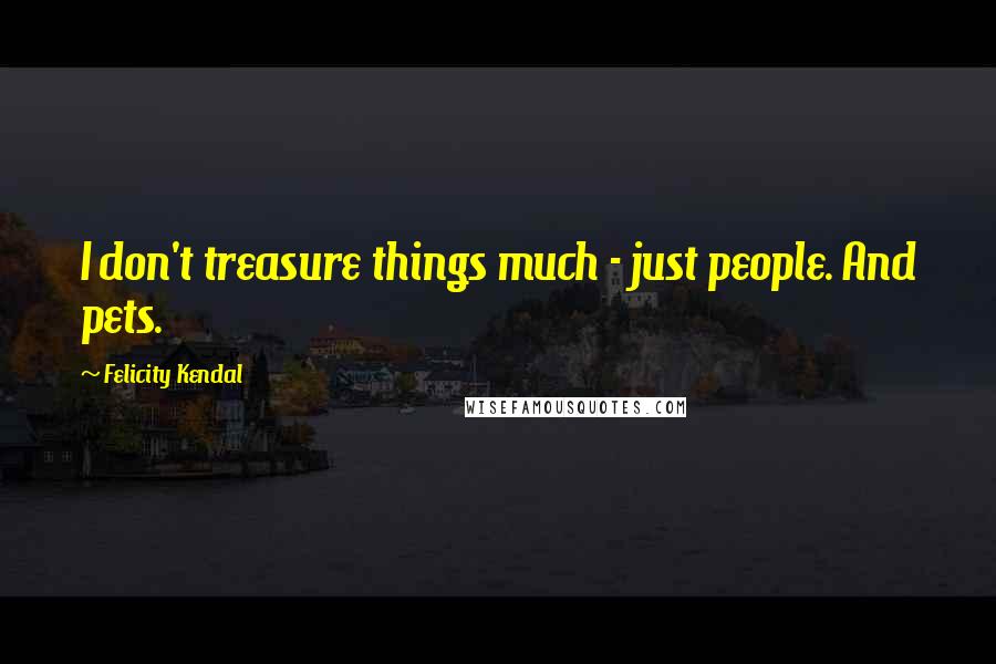 Felicity Kendal Quotes: I don't treasure things much - just people. And pets.