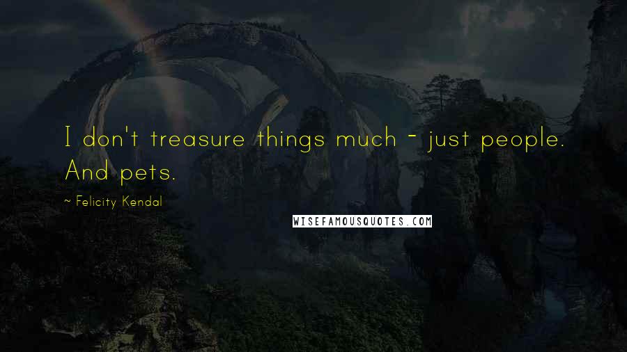 Felicity Kendal Quotes: I don't treasure things much - just people. And pets.
