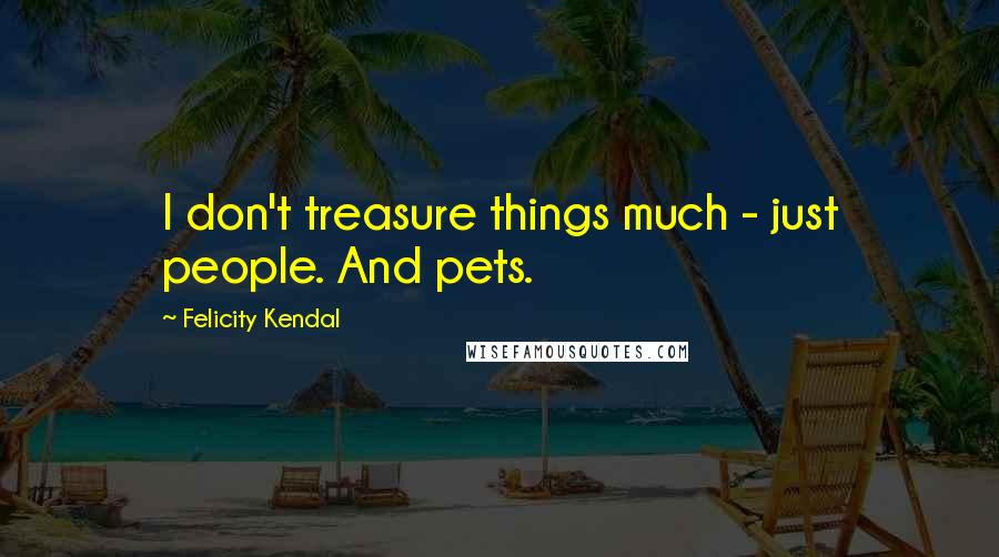Felicity Kendal Quotes: I don't treasure things much - just people. And pets.