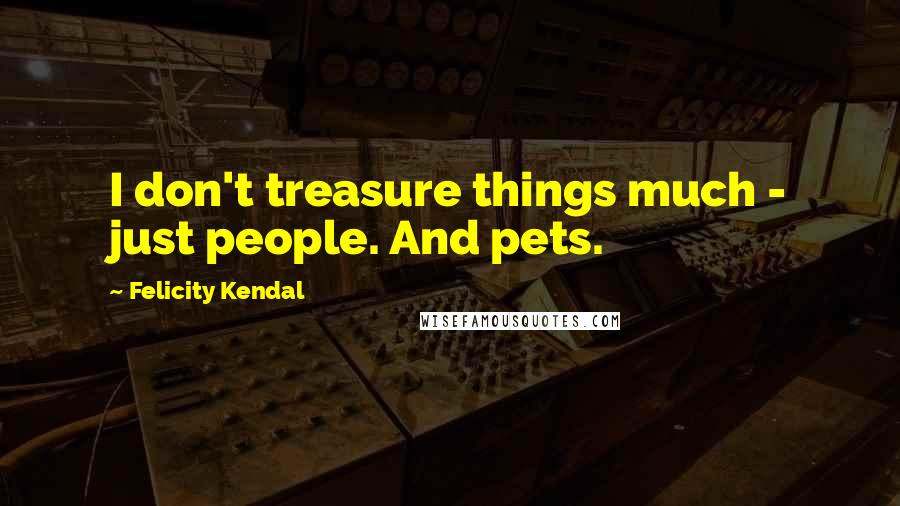Felicity Kendal Quotes: I don't treasure things much - just people. And pets.