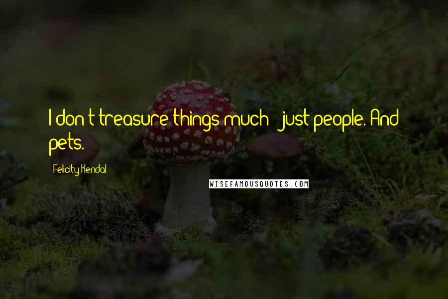 Felicity Kendal Quotes: I don't treasure things much - just people. And pets.