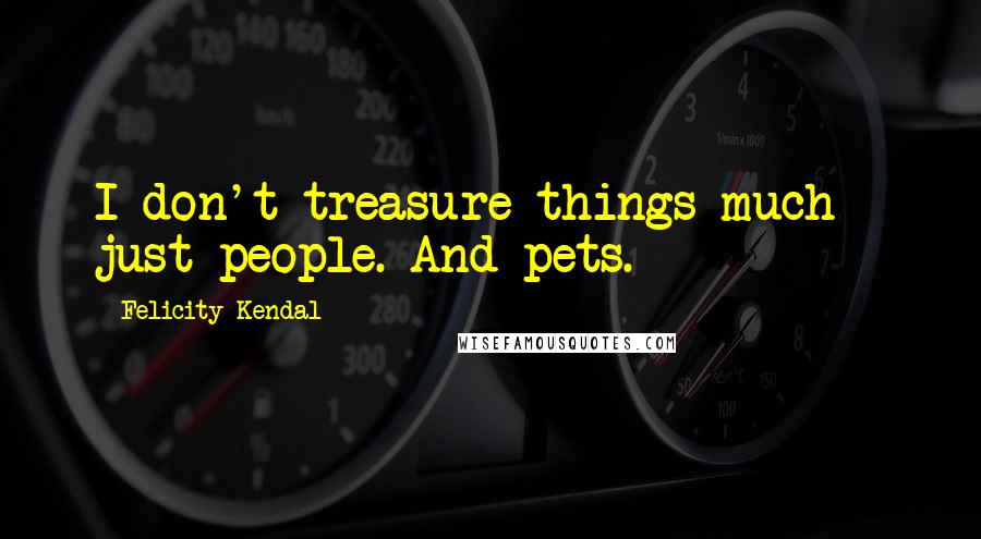Felicity Kendal Quotes: I don't treasure things much - just people. And pets.