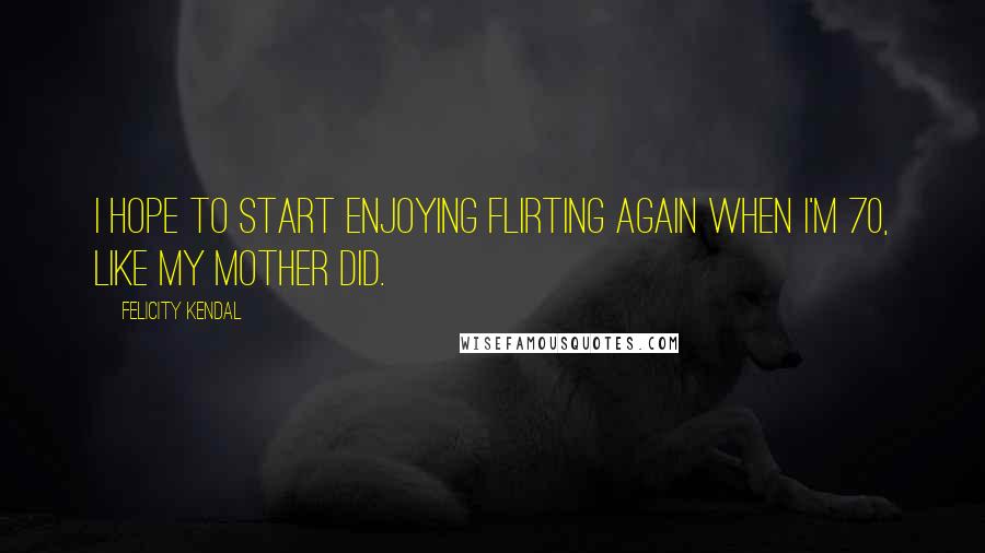 Felicity Kendal Quotes: I hope to start enjoying flirting again when I'm 70, like my mother did.