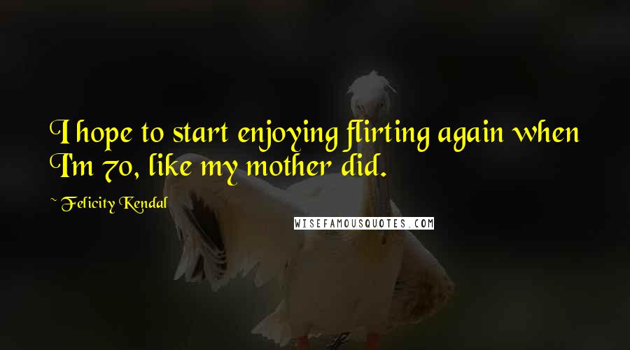 Felicity Kendal Quotes: I hope to start enjoying flirting again when I'm 70, like my mother did.