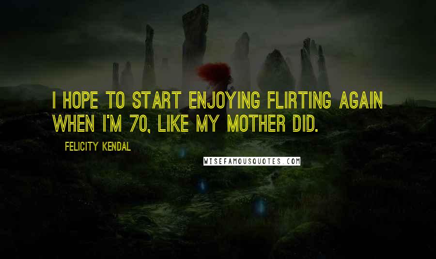 Felicity Kendal Quotes: I hope to start enjoying flirting again when I'm 70, like my mother did.