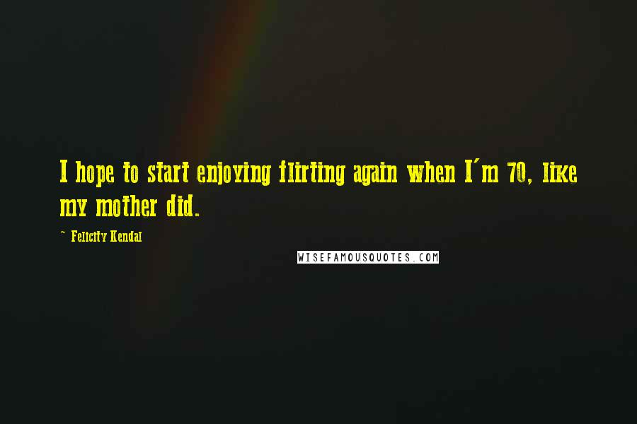 Felicity Kendal Quotes: I hope to start enjoying flirting again when I'm 70, like my mother did.