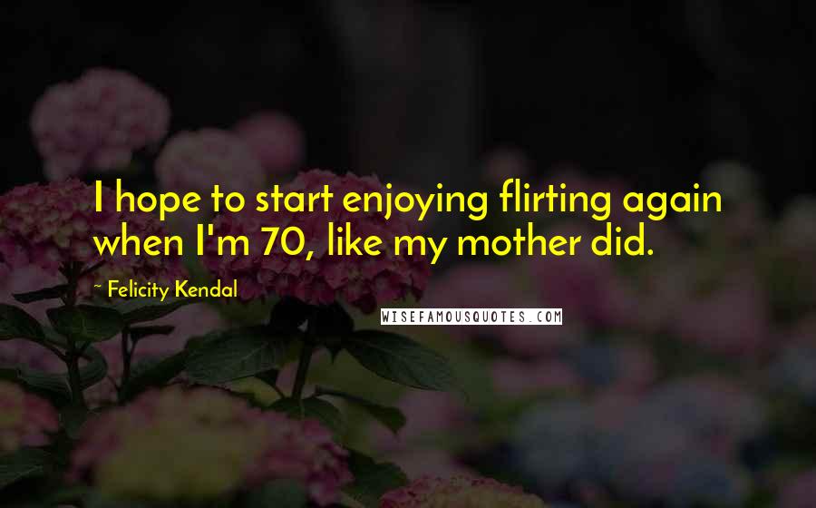 Felicity Kendal Quotes: I hope to start enjoying flirting again when I'm 70, like my mother did.