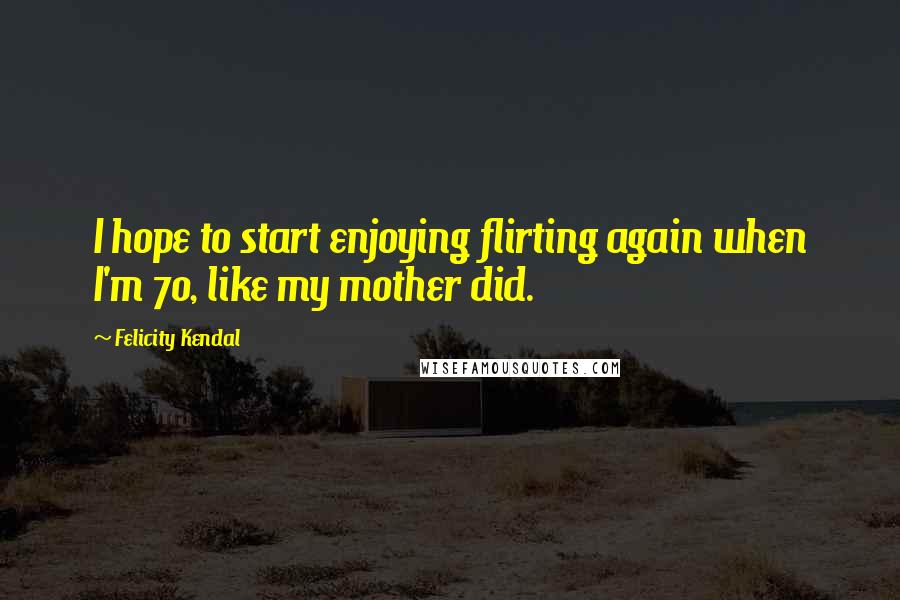 Felicity Kendal Quotes: I hope to start enjoying flirting again when I'm 70, like my mother did.