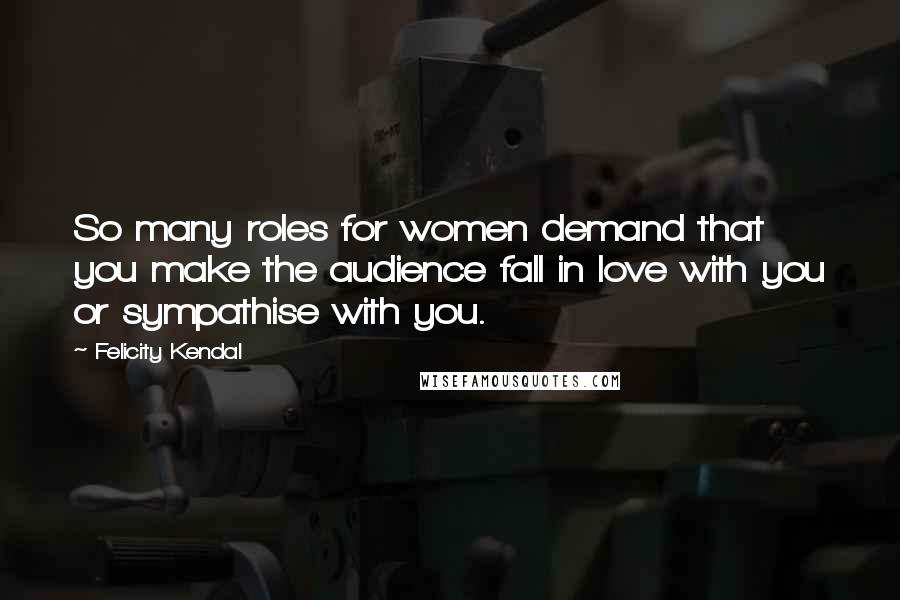 Felicity Kendal Quotes: So many roles for women demand that you make the audience fall in love with you or sympathise with you.
