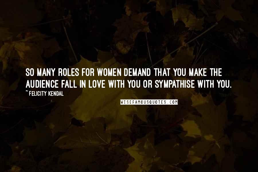 Felicity Kendal Quotes: So many roles for women demand that you make the audience fall in love with you or sympathise with you.